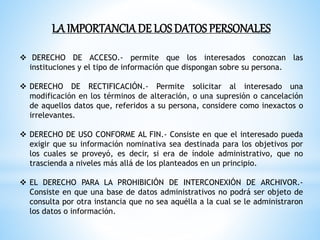 LA IMPORTANCIADE LOS DATOS PERSONALES
 DERECHO DE ACCESO.- permite que los interesados conozcan las
instituciones y el tipo de información que dispongan sobre su persona.
 DERECHO DE RECTIFICACIÓN.- Permite solicitar al interesado una
modificación en los términos de alteración, o una supresión o cancelación
de aquellos datos que, referidos a su persona, considere como inexactos o
irrelevantes.
 DERECHO DE USO CONFORME AL FIN.- Consiste en que el interesado pueda
exigir que su información nominativa sea destinada para los objetivos por
los cuales se proveyó, es decir, si era de índole administrativo, que no
trascienda a niveles más allá de los planteados en un principio.
 EL DERECHO PARA LA PROHIBICIÓN DE INTERCONEXIÓN DE ARCHIVOR.-
Consiste en que una base de datos administrativos no podrá ser objeto de
consulta por otra instancia que no sea aquélla a la cual se le administraron
los datos o información.
 