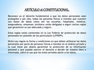 ARTÍCULO16 CONSTITUCIONAL.
Reconoce ya el derecho fundamental a que los datos personales sean
protegidos y por ello, todas las personas físicas o morales que cuenten
con bases de datos como son las escuelas, hospitales, médicos,
aseguradoras, empresas, etcétera; están obligadas a seguir ciertas reglas
que garanticen su uso adecuado y seguro.
Estas reglas están contenidas en la Ley Federal de protección de datos
personales en posesión de los particulares (LFPDPP).
Dicha Ley regula la forma y condiciones en que deben utilizarse los datos
personales por parte de personas físicas o morales en el ámbito privado y
la cual tiene por objeto garantizar la protección de tu información
personal y que puedas ejercer el derecho a decidir de manera libre e
informada, sobre el uso que los entes privados darán a los datos.
 