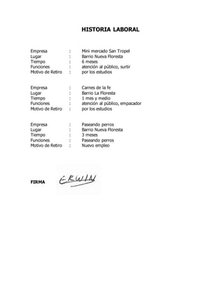 HISTORIA LABORAL
Empresa : Mini mercado San Tropel
Lugar : Barrio Nueva Floresta
Tiempo : 6 meses
Funciones : atención al público, surtir
Motivo de Retiro : por los estudios
Empresa : Carnes de la fe
Lugar : Barrio La Floresta
Tiempo : 1 mes y medio
Funciones : atención al público, empacador
Motivo de Retiro : por los estudios
Empresa : Paseando perros
Lugar : Barrio Nueva Floresta
Tiempo : 3 meses
Funciones : Paseando perros
Motivo de Retiro : Nuevo empleo
FIRMA
 