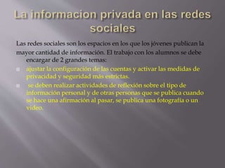 Las redes sociales son los espacios en los que los jóvenes publican la 
mayor cantidad de información. El trabajo con los alumnos se debe 
encargar de 2 grandes temas: 
 ajustar la configuración de las cuentas y activar las medidas de 
privacidad y seguridad más estrictas. 
 se deben realizar actividades de reflexión sobre el tipo de 
información personal y de otras personas que se publica cuando 
se hace una afirmación al pasar, se publica una fotografía o un 
video. 
