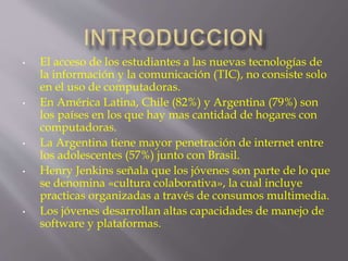 • El acceso de los estudiantes a las nuevas tecnologías de 
la información y la comunicación (TIC), no consiste solo 
en el uso de computadoras. 
• En América Latina, Chile (82%) y Argentina (79%) son 
los países en los que hay mas cantidad de hogares con 
computadoras. 
• La Argentina tiene mayor penetración de internet entre 
los adolescentes (57%) junto con Brasil. 
• Henry Jenkins señala que los jóvenes son parte de lo que 
se denomina «cultura colaborativa», la cual incluye 
practicas organizadas a través de consumos multimedia. 
• Los jóvenes desarrollan altas capacidades de manejo de 
software y plataformas. 
 
