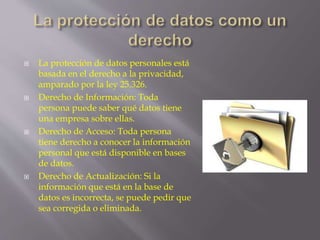  La protección de datos personales está 
basada en el derecho a la privacidad, 
amparado por la ley 25.326. 
 Derecho de Información: Toda 
persona puede saber qué datos tiene 
una empresa sobre ellas. 
 Derecho de Acceso: Toda persona 
tiene derecho a conocer la información 
personal que está disponible en bases 
de datos. 
 Derecho de Actualización: Si la 
información que está en la base de 
datos es incorrecta, se puede pedir que 
sea corregida o eliminada. 
 