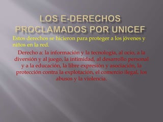 Estos derechos se hicieron para proteger a los jóvenes y 
niños en la red. 
Derecho a: la información y la tecnología, al ocio, a la 
diversión y al juego, la intimidad, al desarrollo personal 
y a la educación, la libre expresión y asociación, la 
protección contra la explotación, el comercio ilegal, los 
abusos y la violencia. 
 