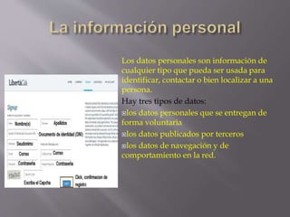 Los datos personales son información de 
cualquier tipo que pueda ser usada para 
identificar, contactar o bien localizar a una 
persona. 
Hay tres tipos de datos: 
los datos personales que se entregan de 
forma voluntaria 
los datos publicados por terceros 
los datos de navegación y de 
comportamiento en la red. 
 