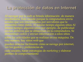 Al navegar por la web se brinda información de manera 
involuntaria. Esto sucede porque la computadora envía 
señales que son interpretadas por servidores que la 
presentan como datos. Al mismo tiempo algunos sitios Al 
mismo tiempo, algunos sitios por ejemplo, de publicidad 
envían archivos que se almacenan en la computadora. Se 
denominan cookies y envían información a estos sitios 
sobre las actividades que se realizan en esa máquina. De 
esta manera, hay sitios web que 
pueden detectar fácilmente cómo se navega por internet, 
ver los gustos y preferencias de 
cada usuario, hacer estrategias de marketing y elaborar 
perfiles de comportamiento 
 