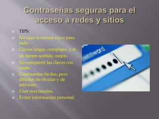  TIPS: 
 No usar la misma clave para 
todo. 
 Claves largas, complejas, y si 
no tienen sentido, mejor. 
 No compartir las claves con 
nadie. 
 Contraseñas fáciles, pero 
difíciles de olvidar y de 
adivinar. 
 Usar mayúsculas. 
 Evitar información personal. 
 