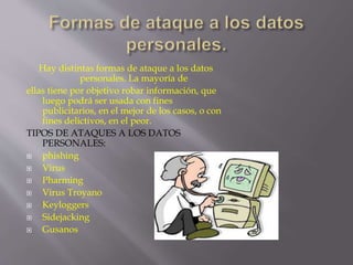 Hay distintas formas de ataque a los datos 
personales. La mayoría de 
ellas tiene por objetivo robar información, que 
luego podrá ser usada con fines 
publicitarios, en el mejor de los casos, o con 
fines delictivos, en el peor. 
TIPOS DE ATAQUES A LOS DATOS 
PERSONALES: 
 phishing 
 Virus 
 Pharming 
 Virus Troyano 
 Keyloggers 
 Sidejacking 
 Gusanos 
 