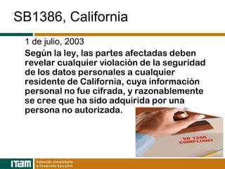 SB1386, California
 1 de julio, 2003
 Según la ley, las partes afectadas deben
 revelar cualquier violación de la seguridad
 de los datos personales a cualquier
 residente de California, cuya información
 personal no fue cifrada, y razonablemente
 se cree que ha sido adquirida por una
 persona no autorizada.
 