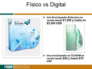 Físico vs Digital

        Una Enciclopedia Britannica se
        vendía desde $1,500 y hasta en
        $2,200 USD




        Una enciclopedia en CD-ROM se
        vendía desde $50 y hasta $70
        USD
 