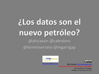 ¿Los datos son el
nuevo petróleo?
@aliciaasin @cabralens
@ferminserrano @mgarrigap
Marc Garriga: http://mgarrigap.info/
Hacia una información pública libre y de calidad
Ayuntamiento de Zaragoza
Zaragoza, 10 de mayo de 2013
http://epsiplatform.eu/
 