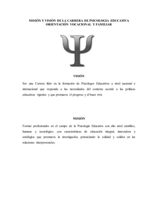 MISIÓN Y VISIÓN DE LA CARRERA DE PSICOLOGIA EDUCATIVA
ORIENTACIÓN VOCACIONAL Y FAMILIAR
VISIÓN
Ser una Carrera líder en la formación de Psicólogos Educativos a nivel nacional e
internacional que responda a las necesidades del contexto acorde a las políticas
educativas vigentes y que promueva el progreso y el buen vivir.
MISIÓN
Formar profesionales en el campo de la Psicología Educativa con alto nivel científico,
humano y tecnológico, con características de educación integral, innovadora y
axiológica que promueva la investigación, potenciando la calidad y calidez en las
relaciones interpersonales.
 