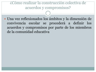 ¿Cómo realizar la construcción colectiva de
acuerdos y compromisos?
 Una vez reflexionados los ámbitos y la dimensión de
convivencia escolar se procederá a definir los
acuerdos y compromisos por parte de los miembros
de la comunidad educativa
 