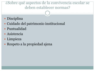 ¿Sobre qué aspectos de la convivencia escolar se
deben establecer normas?
 Disciplina
 Cuidado del patrimonio institucional
 Puntualidad
 Asistencia
 Limpieza
 Respeto a la propiedad ajena
 