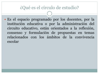 ¿Qué es el círculo de estudio?
 Es el espacio programado por los docentes, por la
institución educativa o por la administración del
circuito educativo, están orientados a la reflexión,
consenso y formulación de propuestas en temas
relacionados con los ámbitos de la convivencia
escolar
 