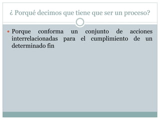 ¿ Porqué decimos que tiene que ser un proceso?
 Porque conforma un conjunto de acciones
interrelacionadas para el cumplimiento de un
determinado fin
 