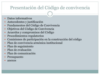Presentación del Código de convivencia
 Datos informativos
 Antecedentes y justificación
 Fundamentos del Código de Convivencia
 Objetivos del Código de Convivencia
 Acuerdos y compromisos del Código
 Procedimientos regulatorios
 Comisiones de participación en la construcción del código
 Plan de convivencia armónica institucional
 Plan de seguimiento
 Plan de evaluación
 Plan de comunicación
 Presupuesto
 anexos
 
