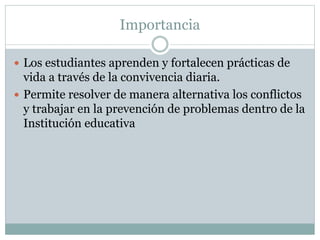 Importancia
 Los estudiantes aprenden y fortalecen prácticas de
vida a través de la convivencia diaria.
 Permite resolver de manera alternativa los conflictos
y trabajar en la prevención de problemas dentro de la
Institución educativa
 