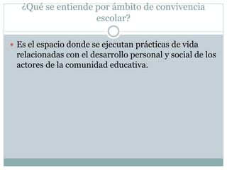 ¿Qué se entiende por ámbito de convivencia
escolar?
 Es el espacio donde se ejecutan prácticas de vida
relacionadas con el desarrollo personal y social de los
actores de la comunidad educativa.
 