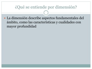 ¿Qué se entiende por dimensión?
 La dimensión describe aspectos fundamentales del
ámbito, como las características y cualidades con
mayor profundidad
 