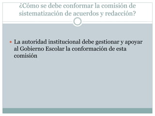 ¿Cómo se debe conformar la comisión de
sistematización de acuerdos y redacción?
 La autoridad institucional debe gestionar y apoyar
al Gobierno Escolar la conformación de esta
comisión
 