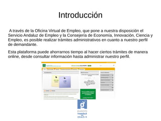A través de la Oficina Virtual de Empleo, que pone a nuestra disposición el
Servicio Andaluz de Empleo y la Consejería de Economía, Innovación, Ciencia y
Empleo, es posible realizar trámites administrativos en cuanto a nuestro perfil
de demandante.
Esta plataforma puede ahorrarnos tiempo al hacer ciertos trámites de manera
online, desde consultar información hasta administrar nuestro perfil.
Introducción
 