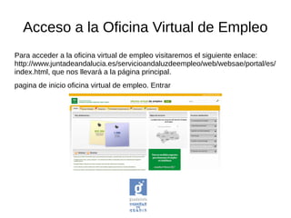 Acceso a la Oficina Virtual de Empleo
Para acceder a la oficina virtual de empleo visitaremos el siguiente enlace:
http://www.juntadeandalucia.es/servicioandaluzdeempleo/web/websae/portal/es/
index.html, que nos llevará a la página principal.
pagina de inicio oficina virtual de empleo. Entrar
 