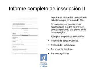 Informe completo de inscripción II
Importante revisar las ocupaciones
solicitadas que tenemos de Alta.
Si necesitas dar de alta otras
ocupaciones puedes ponerte en
contacto pidiendo cita previa en la
misma pagina.
Ejemplos de puestos solicitados
● Peones de obras Públicas.
● Peones de Horticultura.
● Personal de limpieza
● Peones agrícolas
 