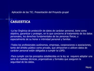 Aplicación de las TIC. Presentación del Proyecto grupal CASUISTICA -La ley Orgánica de protección de datos de carácter personal, tiene como objetivo, garantizar y proteger, en lo que concierne al tratamiento de los datos personales, los derechos fundamentales de las personas físicas, y especialmente de su honor e intimidad personal y familiar. -Todos los profesionales autónomos, empresas, corporaciones o asociaciones, tanto del ámbito público como privado, que almacenen o utilicen datos de carácter personal están obligados a cumplir la LOPD. -Para cumplir con los preceptos establecidos en la ley se  requiere adoptar una serie de medidas técnicas ,organizativas y formales que aseguren la seguridad de los datos. Menú 