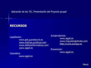 Aplicación de las TIC. Presentación del Proyecto grupal RECURSOS Legislacion: www.gdt.guardiacivil.es w ww.noticias.juridicas.com www.delitosinformaticos.com www.agpd.es Casuistica: www.agpd.es Jurisprudencia: www.agpd.es www.miguelangelmata.com h ttp:// curia.europa.eu Prevencion: www.agpd.es   Menú 
