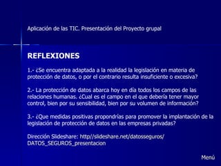 Aplicación de las TIC. Presentación del Proyecto grupal REFLEXIONES 1.- ¿Se encuentra adaptada a la realidad la legislación en materia de protección de datos, o por el contrario resulta insuficiente o excesiva? 2.- La protección de datos abarca hoy en día todos los campos de las relaciones humanas. ¿Cual es el campo en el que debería tener mayor control, bien por su sensibilidad, bien por su volumen de información? 3.- ¿Que medidas positivas propondrías para promover la implantación de la legislación de protección de datos en las empresas privadas?  Dirección Slideshare:  http// slideshare.net / datosseguros / DATOS_SEGUROS_presentacion Menú 