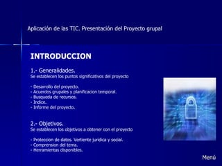 Aplicación de las TIC. Presentación del Proyecto grupal INTRODUCCION 1.- Generalidades. Se establecen los puntos significativos del proyecto Desarrollo del proyecto. Acuerdos grupales y planificacion temporal. Busqueda de recursos. Indice. Informe del proyecto. 2.- Objetivos. Se establecen los objetivos a obtener con el proyecto Proteccion de datos. Vertiente juridica y social. Comprension del tema. Herramientas disponibles. Menú 