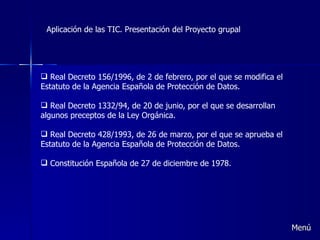 Aplicación de las TIC. Presentación del Proyecto grupal Real Decreto 156/1996, de 2 de febrero, por el que se modifica el Estatuto de la Agencia Española de Protección de Datos.   Real Decreto 1332/94, de 20 de junio, por el que se desarrollan algunos preceptos de la Ley Orgánica.   Real Decreto 428/1993, de 26 de marzo, por el que se aprueba el Estatuto de la Agencia Española de Protección de Datos.   Constitución Española de 27 de diciembre de 1978. Menú 