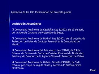 Aplicación de las TIC. Presentación del Proyecto grupal Legislación Autonómica Comunidad Autónoma de Cataluña: Ley 5/2002, de 19 de abril, del la Agencia Catalana de Protección de Datos.   Comunidad Autónoma de Madrid: Ley 8/2001, de 13 de julio, de Protección de Datos de Carácter Personal en la Comunidad de Madrid.   Comunidad Autónoma del País Vasco: Ley 2/2004, de 25 de febrero, de Ficheros de Datos de Carácter Personal de Titularidad Pública y de Creación de la Agencia Vasca de Protección de Datos.   Comunidad Autónoma de Galicia: Decreto 29/2009, de 5 de febrero, por el que se regula el uso y acceso a la historia clínica electrónica. Menú 