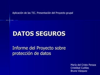 DATOS SEGUROS Informe del Proyecto sobre protección de datos María del Cristo Peraza Cristóbal Cutillas Bruno Vázquez Aplicación de las TIC. Presentación del Proyecto grupal 