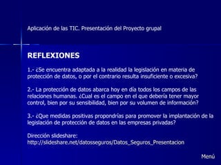 Aplicación de las TIC. Presentación del Proyecto grupal REFLEXIONES 1.- ¿Se encuentra adaptada a la realidad la legislación en materia de protección de datos, o por el contrario resulta insuficiente o excesiva? 2.- La protección de datos abarca hoy en día todos los campos de las relaciones humanas. ¿Cual es el campo en el que debería tener mayor control, bien por su sensibilidad, bien por su volumen de información? 3.- ¿Que medidas positivas propondrías para promover la implantación de la legislación de protección de datos en las empresas privadas?  Dirección slideshare:  http://slideshare.net/datosseguros/Datos_Seguros_Presentacion Menú 