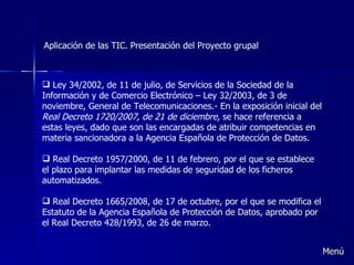 Aplicación de las TIC. Presentación del Proyecto grupal Ley 34/2002, de 11 de julio, de Servicios de la Sociedad de la Información y de Comercio Electrónico – Ley 32/2003, de 3 de noviembre, General de Telecomunicaciones.- En la exposición inicial del  Real Decreto 1720/2007, de 21 de diciembre,  se hace referencia a estas leyes, dado que son las encargadas de atribuir competencias en materia sancionadora a la Agencia Española de Protección de Datos.    Real Decreto 1957/2000, de 11 de febrero, por el que se establece el plazo para implantar las medidas de seguridad de los ficheros automatizados.   Real Decreto 1665/2008, de 17 de octubre, por el que se modifica el Estatuto de la Agencia Española de Protección de Datos, aprobado por el Real Decreto 428/1993, de 26 de marzo. Menú 