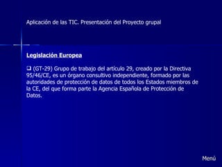 Aplicación de las TIC. Presentación del Proyecto grupal Legislación Europea (GT-29) Grupo de trabajo del artículo 29, creado por la Directiva 95/46/CE, es un órgano consultivo independiente, formado por las autoridades de protección de datos de todos los Estados miembros de la CE, del que forma parte la Agencia Española de Protección de Datos. Menú 