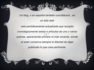 Un blog, o en español también una bitácora , es un sitio web web periódicamente actualizado que recopila cronológicamente textos o artículos de uno o varios autores, apareciendo primero el más reciente, donde el autor conserva siempre la libertad de dejar publicado lo que crea pertinente.