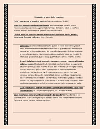 Datos sobre la fuente de los congresos.
Fecha y lugar en que se produjo la fuente:enQuerétaro diciembre de 1917
Intención o propósito por el que fue elaborada: propósito de llegar hasta las íntimas
necesidades del pueblo mexicano, generalizó el principio del laicismo a toda la enseñanza
primaria, así fuera impartida por el gobierno o por los particulares.
Lugar en donde fue localizada la fuente: archivo público o colección privada, fototeca,
hemeroteca, filmoteca, etcétera:no tiene referencia.

Contenido:las características esenciales que en el orden económico y social
había producido el movimiento revolucionario, ya que la escuela debe reflejar
siempre, en su desenvolvimiento, los rasgos fundamentales de la sociedad que
la engendra, porque no hay revolución alguna, cualquiera que sea el grado de
intensidad que alcance, que no tenga que traducirse en una reforma escolar.
A través de la fuente ¿qué personajes, procesos, eventos y contextos históricos
podemos conocer?la educación, la necesidad social consiste en la preparación
educativa e instructiva de nuestras masas, para formarles un concepto exacto y
positivo del mundo que las rodea y para provocar en sus componentes
sentimientos, pensamientos y voliciones convergentes que conduzcan a
estrechar los lazos de nuestra nacionalidad, con un sentido de independencia
basado en la responsabilidad de los individuos, afirmándose y robusteciéndose
en la acción conjunta y común, orientada hacia la socialización progresiva de los
medios de producción económica, en busca de una mejor organización social.
¿Qué otras fuentes podrían relacionarse con la fuente analizada y a qué otras
fuentes remite?Los congresos pedagógicos y la creación de la sep.
¿Qué importancia tiene la fuente como registro del pasado? La importancia es en
cuando fue que se dio un congreso y en donde y en qué año, así como también como
fue que se dieron los lazos de la nacionalidad.

3

 