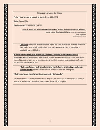 Datos sobre la fuente del obispo.
Fecha y lugar en que se produjo la fuente:Enero 13 de 1934.
Autor: Pascual Díaz.
Destinatarios:JOSE AMADOR VELASCO.
Lugar en donde fue localizada la fuente: archivo público o colección privada, fototeca,
hemeroteca, filmoteca, etcétera: Archivo General de la Nación
Fondo Presidentes
Sección Lázaro Cárdenas

Contenido: concreto mi contestación opino por una instrucción pastoral colectiva
para todos, concebida en términos que sea invulnerable para el enemigo, y
saludable para 105 fieles.
A través de la fuente ¿qué personajes, procesos, eventos y contextos históricos
podemos conocer?Pascual Díaz, José amador Velasco, Cada Prelado instruirá a sus sacerdotes,
maxim0 confesores, para que se produzcan con prudente reserva, en cada caso que se ofrezca.
Por de pronto no me ocurre más.

¿Qué otras fuentes podrían relacionarse con la fuente analizada y a qué otras
fuentes remite? Solo lo lancasteriano. Porque se basa en lo religioso.
¿Qué importancia tiene la fuente como registro del pasado?
En cómo era que se asían las constancias de parte de lo que era lo lancasteriano y como
es que se tenían que comunicar en lo que es dentro de la religión.

4

 