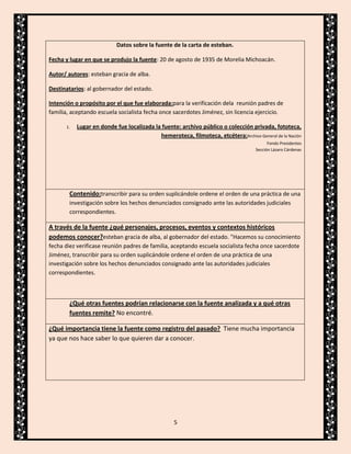 Datos sobre la fuente de la carta de esteban.
Fecha y lugar en que se produjo la fuente: 20 de agosto de 1935 de Morelia Michoacán.
Autor/ autores: esteban gracia de alba.
Destinatarios: al gobernador del estado.
Intención o propósito por el que fue elaborada:para la verificación dela reunión padres de
familia, aceptando escuela socialista fecha once sacerdotes Jiménez, sin licencia ejercicio.
1.

Lugar en donde fue localizada la fuente: archivo público o colección privada, fototeca,
hemeroteca, filmoteca, etcétera:Archivo General de la Nación
Fondo Presidentes
Sección Lázaro Cárdenas

Contenido:transcribir para su orden suplicándole ordene el orden de una práctica de una
investigación sobre los hechos denunciados consignado ante las autoridades judiciales
correspondientes.

A través de la fuente ¿qué personajes, procesos, eventos y contextos históricos
podemos conocer?esteban gracia de alba, al gobernador del estado. "Hacemos su conocimiento
fecha diez verificase reunión padres de familia, aceptando escuela socialista fecha once sacerdote
Jiménez, transcribir para su orden suplicándole ordene el orden de una práctica de una
investigación sobre los hechos denunciados consignado ante las autoridades judiciales
correspondientes.

¿Qué otras fuentes podrían relacionarse con la fuente analizada y a qué otras
fuentes remite? No encontré.
¿Qué importancia tiene la fuente como registro del pasado? Tiene mucha importancia
ya que nos hace saber lo que quieren dar a conocer.

5

 