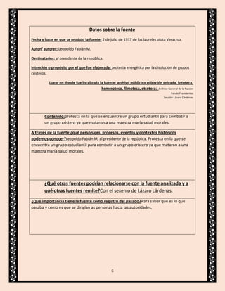 Datos sobre la fuente
Fecha y lugar en que se produjo la fuente: 2 de julio de 1937 de los laureles oluta Veracruz.
Autor/ autores: Leopoldo Fabián M.
Destinatarios: al presidente de la república.
Intención o propósito por el que fue elaborada: protesta energética por la disolución de grupos
cristeros.
Lugar en donde fue localizada la fuente: archivo público o colección privada, fototeca,
hemeroteca, filmoteca, etcétera: Archivo General de la Nación
Fondo Presidentes
Sección Lázaro Cárdenas

Contenido:protesta en la que se encuentra un grupo estudiantil para combatir a
un grupo cristero ya que mataron a una maestra maría salud morales.
A través de la fuente ¿qué personajes, procesos, eventos y contextos históricos
podemos conocer?Leopoldo Fabián M, al presidente de la república. Protesta en la que se
encuentra un grupo estudiantil para combatir a un grupo cristero ya que mataron a una
maestra maría salud morales.

¿Qué otras fuentes podrían relacionarse con la fuente analizada y a
qué otras fuentes remite?Con el sexenio de Lázaro cárdenas.
¿Qué importancia tiene la fuente como registro del pasado?Para saber qué es lo que
pasaba y cómo es que se dirigían as personas hacia las autoridades.

6

 