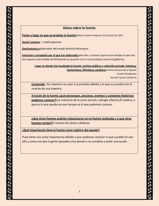 Datos sobre la fuente
Fecha y lugar en que se produjo la fuente:México Distrito federal a 31 de julio de 1937.
Autor/ autores: r medina guzmán.
Destinatarios:gobernador del estado Morelia Michoacán.
Intención o propósito por el que fue elaborada:para dar a conocer que en ese tiempo lo que son
los maestros del estado de Michoacán se querían unir a una protesta contra el gobierno.
Lugar en donde fue localizada la fuente: archivo público o colección privada, fototeca,
hemeroteca, filmoteca, etcétera:Archivo General de la Nación
Fondo Presidentes
Sección Lázaro Cárdenas

Contenido: los maestros se unen a la protesta debido a lo que es sucedió con la
muerte de una maestra.
A través de la fuente ¿qué personajes, procesos, eventos y contextos históricos
podemos conocer?Los maestros de la curta sección, sufragio efectivo,R medina, y
que es lo que pasaba en ese tiempo es lo que podemos conocer.

¿Qué otras fuentes podrían relacionarse con la fuente analizada y a qué otras
fuentes remite?El sexenio de Lázaro cárdenas.
¿Qué importancia tiene la fuente como registro del pasado?
Pues tiene una suma importancia debido a que podemos conocer lo que sucedió en ese
año y como era que la gente apoyaba a los demás o se sumaban a pedir una ayuda.

7

 