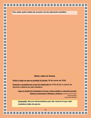 Para saber quién estaba de acuerdo con loa educación socialista.

Datos sobre la fuente
Fecha y lugar en que se produjo la fuente: 30 de marzo de 1936.
Intención o propósito por el que fue elaborada:con el fin de dar a conocer los
derechos y deberes de cada ciudadano.
Lugar en donde fue localizada la fuente: archivo público o colección privada,
fototeca, hemeroteca, filmoteca, etcétera: Archivo General de la Nación
Fondo Presidentes
Sección Lázaro Cárdenas

Contenido: discurso del presidente para dar conocer lo que cada
ciudadano debe de ejercer.
10

 