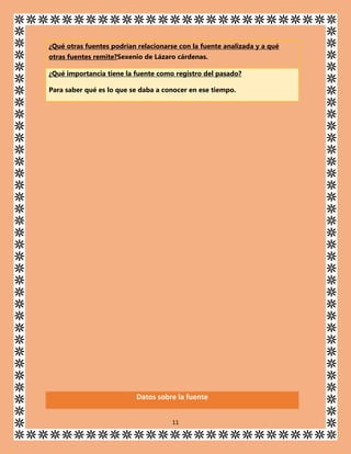 ¿Qué otras fuentes podrían relacionarse con la fuente analizada y a qué
otras fuentes remite?Sexenio de Lázaro cárdenas.
¿Qué importancia tiene la fuente como registro del pasado?
Para saber qué es lo que se daba a conocer en ese tiempo.

Datos sobre la fuente
11

 