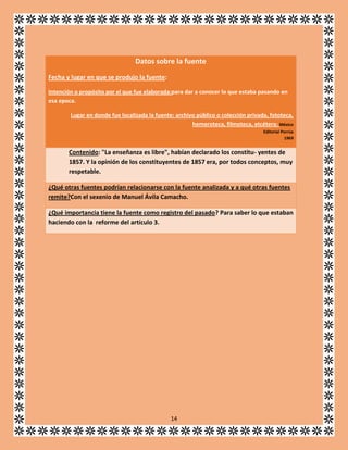Datos sobre la fuente
Fecha y lugar en que se produjo la fuente:
Intención o propósito por el que fue elaborada:para dar a conocer lo que estaba pasando en
esa epoca.
Lugar en donde fue localizada la fuente: archivo público o colección privada, fototeca,
hemeroteca, filmoteca, etcétera: México
Editorial Porrúa
1969

Contenido: "La enseñanza es libre", habían declarado los constitu- yentes de
1857. Y la opinión de los constituyentes de 1857 era, por todos conceptos, muy
respetable.
¿Qué otras fuentes podrían relacionarse con la fuente analizada y a qué otras fuentes
remite?Con el sexenio de Manuel Ávila Camacho.
¿Qué importancia tiene la fuente como registro del pasado? Para saber lo que estaban
haciendo con la reforme del artículo 3.

14

 