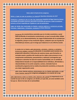 Datos sobre la fuente de los congresos.
Fecha y lugar en que se produjo la fuente:en Querétaro diciembre de 1917
Intención o propósito por el que fue elaborada: propósito de llegar hasta las íntimas

necesidades del pueblo mexicano, generalizó el principio del laicismo a toda la enseñanza
primaria, así fuera impartida por el gobierno o por los particulares.
Lugar en donde fue localizada la fuente: archivo público o colección privada,
fototeca, hemeroteca, filmoteca, etcétera:no tiene referencia.

Contenido:las

características esenciales que en el orden económico y social
había producido el movimiento revolucionario, ya que la escuela debe reflejar
siempre, en su desenvolvimiento, los rasgos fundamentales de la sociedad que
la engendra, porque no hay revolución alguna, cualquiera que sea el grado de
intensidad que alcance, que no tenga que traducirse en una reforma escolar.

A través de la fuente ¿qué personajes, procesos, eventos y contextos
históricos podemos conocer?la

educación, la necesidad social consiste en la
preparación educativa e instructiva de nuestras masas, para formarles un
concepto exacto y positivo del mundo que las rodea y para provocar en sus
componentes sentimientos, pensamientos y voliciones convergentes que
conduzcan a estrechar los lazos de nuestra nacionalidad, con un sentido de
independencia basado en la responsabilidad de los individuos, afirmándose y
robusteciéndose en la acción conjunta y común, orientada hacia la
socialización progresiva de los medios de producción económica, en busca de
una mejor organización social.
¿Qué otras fuentes podrían relacionarse con la fuente analizada y a qué
otras fuentes remite?Los

congresos pedagógicos y la creación de la sep.

¿Qué importancia tiene la fuente como registro del pasado?La

importancia es en
cuando fue que se dio un congreso y en donde y en qué año, así como también como
fue que se dieron los lazos de la nacionalidad.

3

 