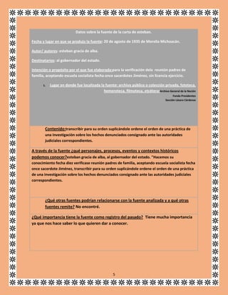 Datos sobre la fuente de la carta de esteban.
Fecha y lugar en que se produjo la fuente: 20 de agosto de 1935 de Morelia Michoacán.
Autor/ autores: esteban gracia de alba.
Destinatarios: al gobernador del estado.
Intención o propósito por el que fue elaborada:para la verificación dela reunión padres de
familia, aceptando escuela socialista fecha once sacerdotes Jiménez, sin licencia ejercicio.
1.

Lugar en donde fue localizada la fuente: archivo público o colección privada, fototeca,
hemeroteca, filmoteca, etcétera:Archivo General de la Nación
Fondo Presidentes
Sección Lázaro Cárdenas

Contenido:transcribir para su orden suplicándole ordene el orden de una práctica de
una investigación sobre los hechos denunciados consignado ante las autoridades
judiciales correspondientes.

A través de la fuente ¿qué personajes, procesos, eventos y contextos históricos
podemos conocer?esteban gracia de alba, al gobernador del estado. "Hacemos su
conocimiento fecha diez verificase reunión padres de familia, aceptando escuela socialista fecha
once sacerdote Jiménez, transcribir para su orden suplicándole ordene el orden de una práctica
de una investigación sobre los hechos denunciados consignado ante las autoridades judiciales
correspondientes.

¿Qué otras fuentes podrían relacionarse con la fuente analizada y a qué otras
fuentes remite? No encontré.
¿Qué importancia tiene la fuente como registro del pasado? Tiene mucha importancia
ya que nos hace saber lo que quieren dar a conocer.

5

 