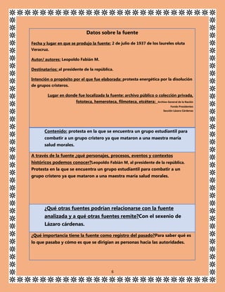 Datos sobre la fuente
Fecha y lugar en que se produjo la fuente: 2 de julio de 1937 de los laureles oluta
Veracruz.
Autor/ autores: Leopoldo Fabián M.
Destinatarios: al presidente de la república.
Intención o propósito por el que fue elaborada: protesta energética por la disolución
de grupos cristeros.
Lugar en donde fue localizada la fuente: archivo público o colección privada,
fototeca, hemeroteca, filmoteca, etcétera:

Archivo General de la Nación
Fondo Presidentes
Sección Lázaro Cárdenas

Contenido: protesta en la que se encuentra un grupo estudiantil para
combatir a un grupo cristero ya que mataron a una maestra maría
salud morales.
A través de la fuente ¿qué personajes, procesos, eventos y contextos
históricos podemos conocer?Leopoldo Fabián M, al presidente de la república.
Protesta en la que se encuentra un grupo estudiantil para combatir a un
grupo cristero ya que mataron a una maestra maría salud morales.

¿Qué otras fuentes podrían relacionarse con la fuente
analizada y a qué otras fuentes remite?Con el sexenio de
Lázaro cárdenas.
¿Qué importancia tiene la fuente como registro del pasado?Para saber qué es
lo que pasaba y cómo es que se dirigían as personas hacia las autoridades.

6

 