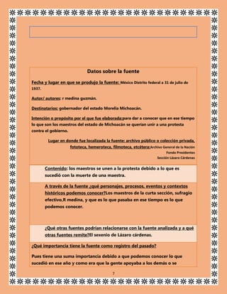 Datos sobre la fuente
Fecha y lugar en que se produjo la fuente: México Distrito federal a 31 de julio de
1937.

Autor/ autores: r medina guzmán.
Destinatarios: gobernador del estado Morelia Michoacán.
Intención o propósito por el que fue elaborada:para dar a conocer que en ese tiempo
lo que son los maestros del estado de Michoacán se querían unir a una protesta
contra el gobierno.
Lugar en donde fue localizada la fuente: archivo público o colección privada,
fototeca, hemeroteca, filmoteca, etcétera:Archivo General de la Nación
Fondo Presidentes
Sección Lázaro Cárdenas

Contenido: los maestros se unen a la protesta debido a lo que es
sucedió con la muerte de una maestra.
A través de la fuente ¿qué personajes, procesos, eventos y contextos
históricos podemos conocer?Los maestros de la curta sección, sufragio
efectivo,R medina, y que es lo que pasaba en ese tiempo es lo que
podemos conocer.

¿Qué otras fuentes podrían relacionarse con la fuente analizada y a qué
otras fuentes remite?El sexenio de Lázaro cárdenas.
¿Qué importancia tiene la fuente como registro del pasado?
Pues tiene una suma importancia debido a que podemos conocer lo que
sucedió en ese año y como era que la gente apoyaba a los demás o se
7

 